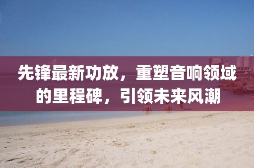 先鋒最新功放，重塑音響領(lǐng)域的里程碑，引領(lǐng)未來風(fēng)潮
