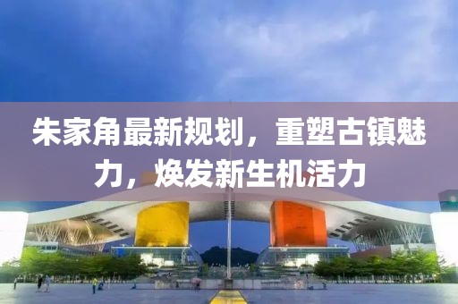 朱家角最新規(guī)劃，重塑古鎮(zhèn)魅力，煥發(fā)新生機(jī)活力