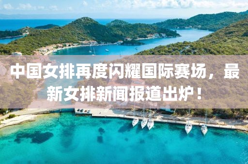 中國女排再度閃耀國際賽場，最新女排新聞報(bào)道出爐！