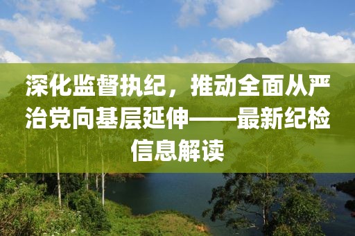 深化監(jiān)督執(zhí)紀，推動全面從嚴治黨向基層延伸——最新紀檢信息解讀