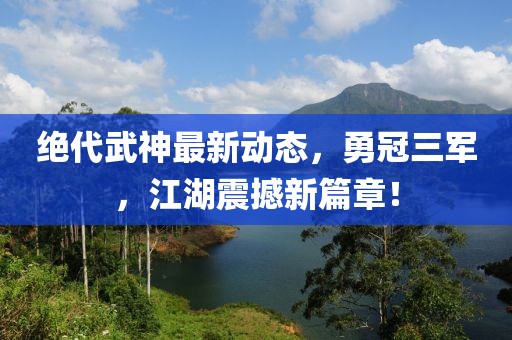 絕代武神最新動態(tài)，勇冠三軍，江湖震撼新篇章！