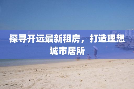 探尋開遠(yuǎn)最新租房，打造理想城市居所
