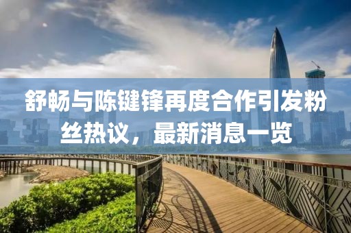 舒暢與陳鍵鋒再度合作引發(fā)粉絲熱議，最新消息一覽