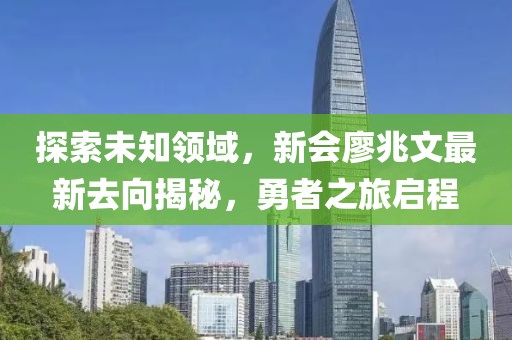 探索未知領(lǐng)域，新會廖兆文最新去向揭秘，勇者之旅啟程