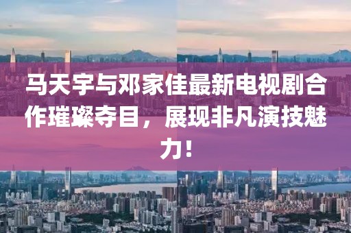 馬天宇與鄧家佳最新電視劇合作璀璨奪目，展現(xiàn)非凡演技魅力！