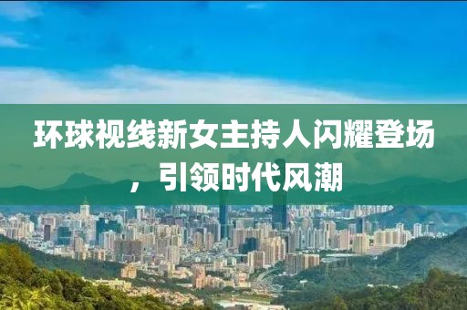 環(huán)球視線新女主持人閃耀登場，引領(lǐng)時代風(fēng)潮