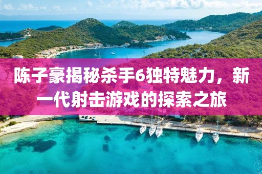陳子豪揭秘殺手6獨特魅力，新一代射擊游戲的探索之旅