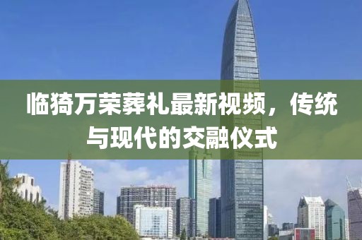 臨猗萬榮葬禮最新視頻，傳統(tǒng)與現(xiàn)代的交融儀式