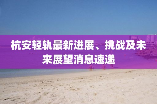 杭安輕軌最新進(jìn)展、挑戰(zhàn)及未來(lái)展望消息速遞