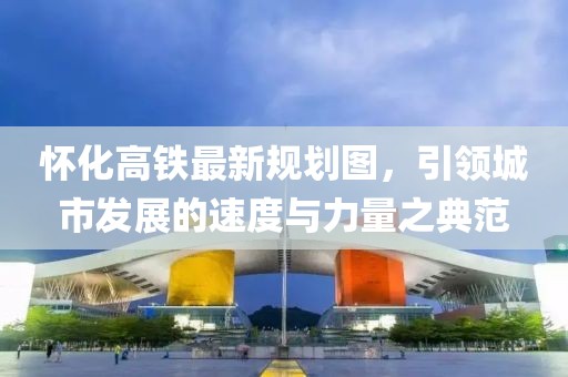 懷化高鐵最新規(guī)劃圖，引領(lǐng)城市發(fā)展的速度與力量之典范
