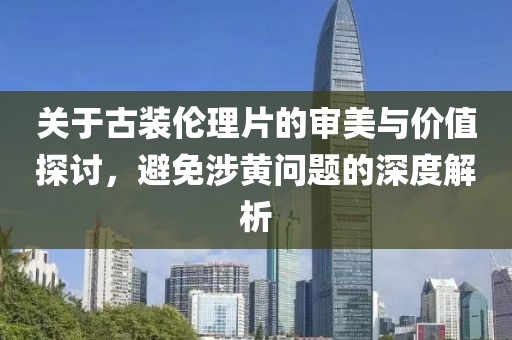 關(guān)于古裝倫理片的審美與價值探討，避免涉黃問題的深度解析
