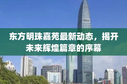東方明珠嘉苑最新動(dòng)態(tài)，揭開(kāi)未來(lái)輝煌篇章的序幕