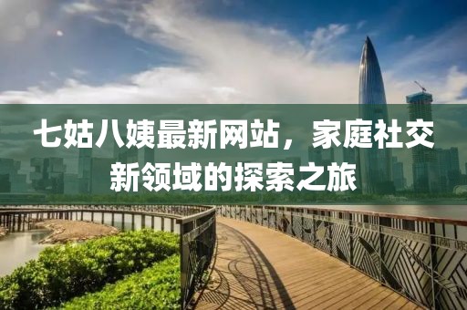 七姑八姨最新網(wǎng)站，家庭社交新領(lǐng)域的探索之旅