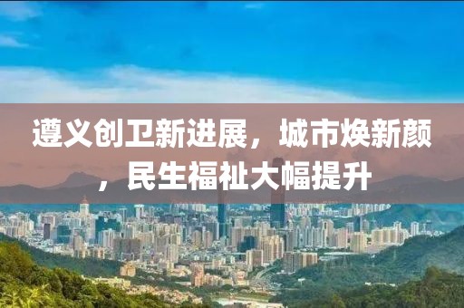 遵義創(chuàng)衛(wèi)新進展，城市煥新顏，民生福祉大幅提升