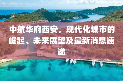 中航華府西安，現(xiàn)代化城市的崛起、未來展望及最新消息速遞