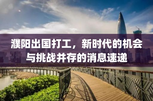 濮陽出國打工，新時代的機(jī)會與挑戰(zhàn)并存的消息速遞