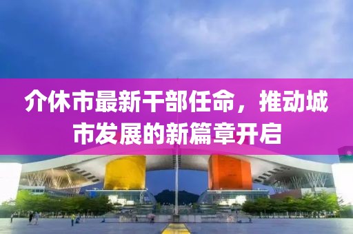 介休市最新干部任命，推動城市發(fā)展的新篇章開啟