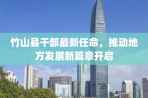 竹山縣干部最新任命，推動地方發(fā)展新篇章開啟