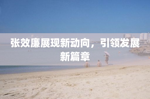 張效廉展現(xiàn)新動(dòng)向，引領(lǐng)發(fā)展新篇章