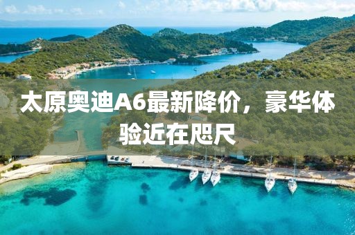 太原奧迪A6最新降價(jià)，豪華體驗(yàn)近在咫尺