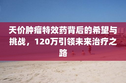 天價腫瘤特效藥背后的希望與挑戰(zhàn)，120萬引領未來治療之路