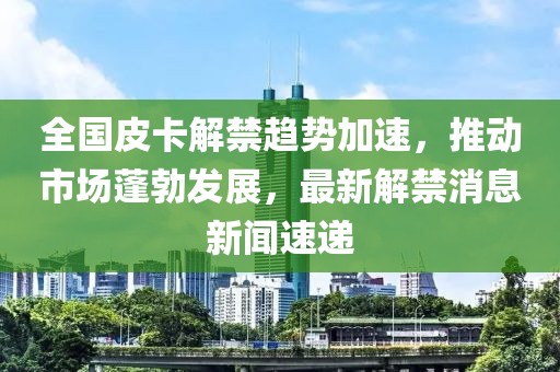 全國皮卡解禁趨勢加速，推動(dòng)市場蓬勃發(fā)展，最新解禁消息新聞速遞
