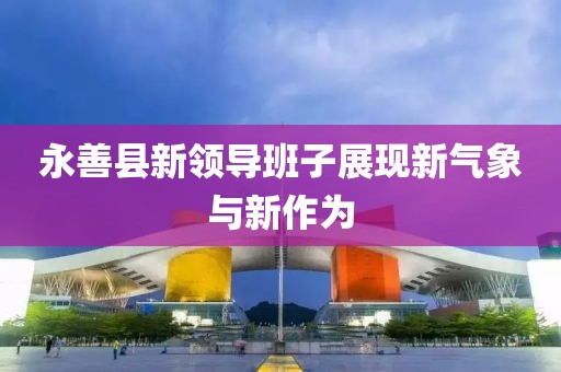 永善縣新領導班子展現(xiàn)新氣象與新作為