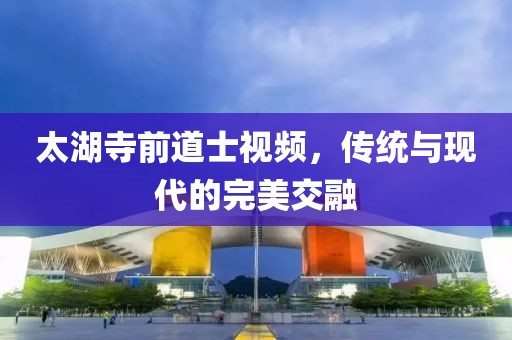 太湖寺前道士視頻，傳統(tǒng)與現(xiàn)代的完美交融