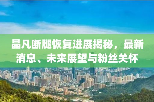晶凡斷腿恢復(fù)進展揭秘，最新消息、未來展望與粉絲關(guān)懷