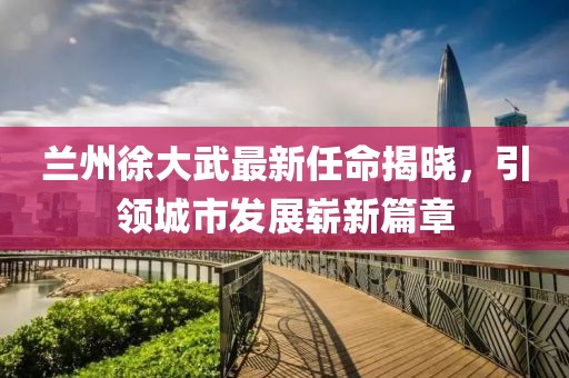 蘭州徐大武最新任命揭曉，引領城市發(fā)展嶄新篇章