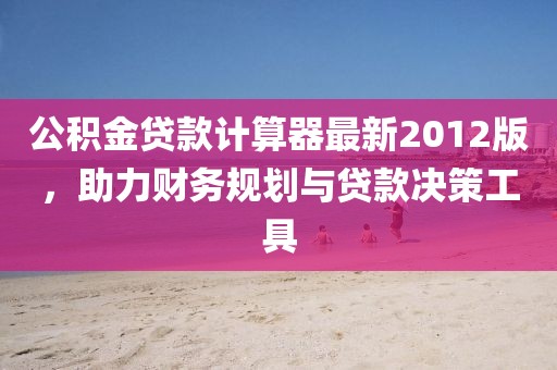 公積金貸款計(jì)算器最新2012版，助力財(cái)務(wù)規(guī)劃與貸款決策工具