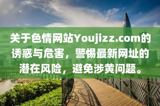 關于色情網站Youjizz.com的誘惑與危害，警惕最新網址的潛在風險，避免涉黃問題。