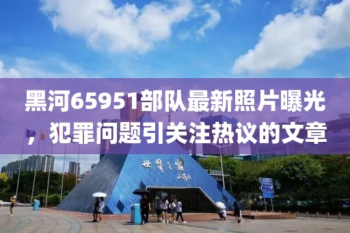 黑河65951部隊(duì)最新照片曝光，犯罪問題引關(guān)注熱議的文章