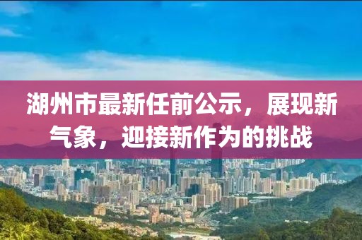 湖州市最新任前公示，展現(xiàn)新氣象，迎接新作為的挑戰(zhàn)