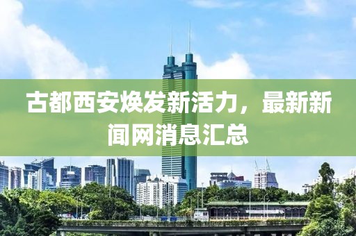 古都西安煥發(fā)新活力，最新新聞網(wǎng)消息匯總