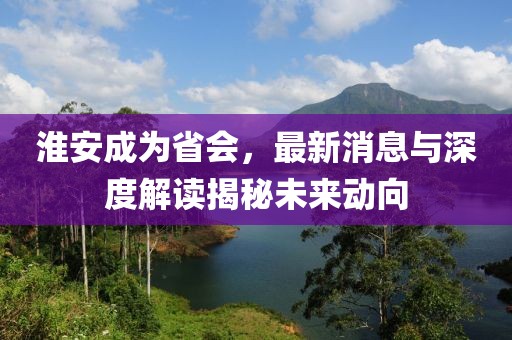 淮安成為省會(huì)，最新消息與深度解讀揭秘未來動(dòng)向