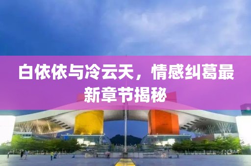 白依依與冷云天，情感糾葛最新章節(jié)揭秘