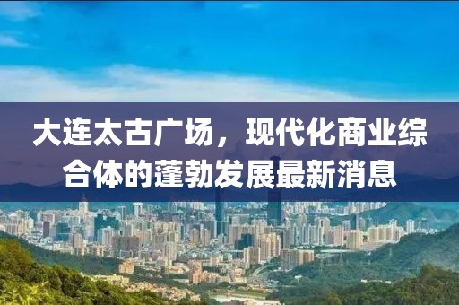 大連太古廣場，現(xiàn)代化商業(yè)綜合體的蓬勃發(fā)展最新消息
