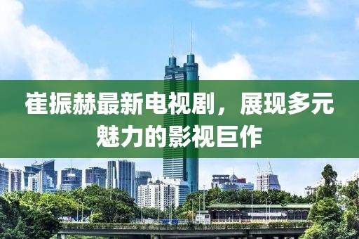 崔振赫最新電視劇，展現(xiàn)多元魅力的影視巨作