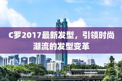 C羅2017最新發(fā)型，引領(lǐng)時尚潮流的發(fā)型變革