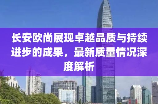 長安歐尚展現(xiàn)卓越品質(zhì)與持續(xù)進步的成果，最新質(zhì)量情況深度解析