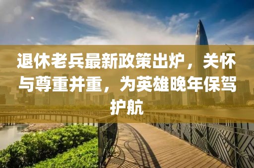 退休老兵最新政策出爐，關(guān)懷與尊重并重，為英雄晚年保駕護(hù)航