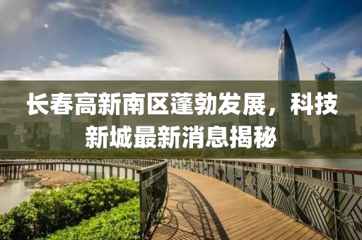 長(zhǎng)春高新南區(qū)蓬勃發(fā)展，科技新城最新消息揭秘