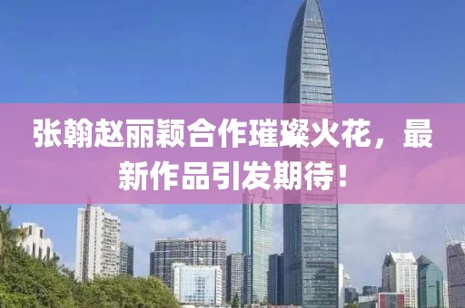 張翰趙麗穎合作璀璨火花，最新作品引發(fā)期待！