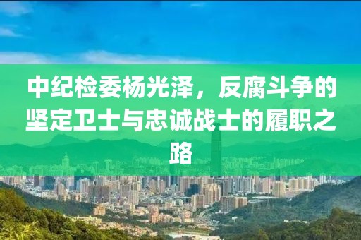 中紀(jì)檢委楊光澤，反腐斗爭的堅(jiān)定衛(wèi)士與忠誠戰(zhàn)士的履職之路