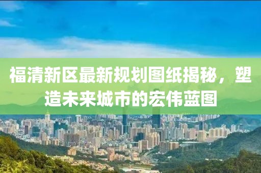 福清新區(qū)最新規(guī)劃圖紙揭秘，塑造未來城市的宏偉藍(lán)圖