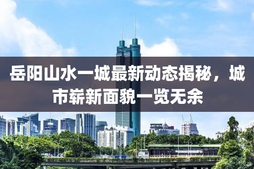 岳陽山水一城最新動態(tài)揭秘，城市嶄新面貌一覽無余