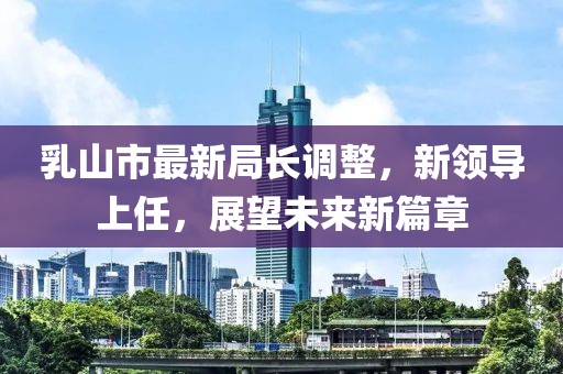 乳山市最新局長調(diào)整，新領(lǐng)導(dǎo)上任，展望未來新篇章