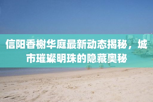 信陽香榭華庭最新動態(tài)揭秘，城市璀璨明珠的隱藏奧秘