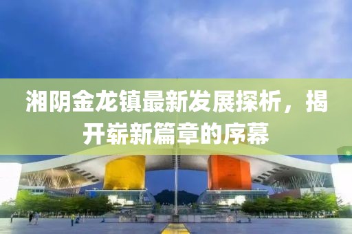 湘陰金龍鎮(zhèn)最新發(fā)展探析，揭開(kāi)嶄新篇章的序幕